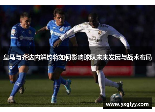 皇马与齐达内解约将如何影响球队未来发展与战术布局 皇马与齐达内解约将如何影响球队未来发展与战术布局