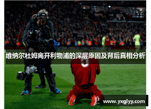 维纳尔杜姆离开利物浦的深层原因及背后真相分析